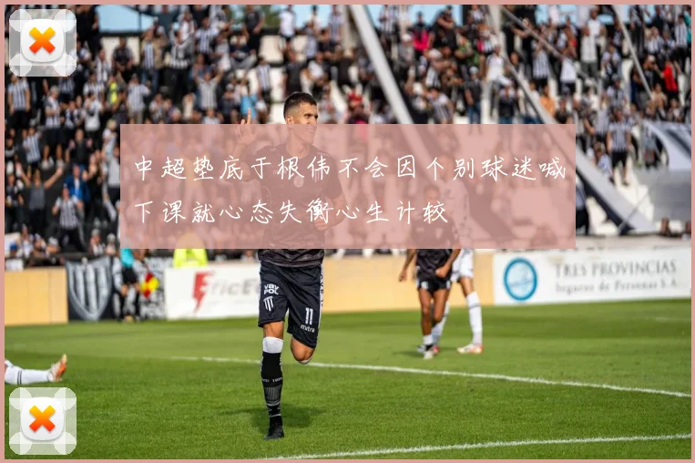 中超垫底于根伟不会因个别球迷喊下课就心态失衡心生计较